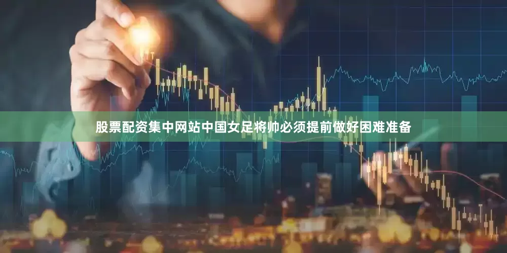 股票配资集中网站中国女足将帅必须提前做好困难准备
