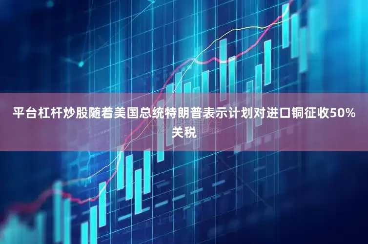 平台杠杆炒股随着美国总统特朗普表示计划对进口铜征收50%关税