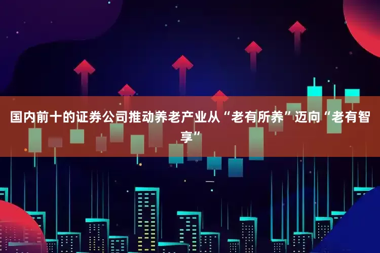 国内前十的证券公司推动养老产业从“老有所养”迈向“老有智享”