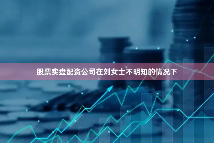 股票实盘配资公司在刘女士不明知的情况下