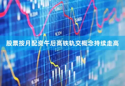 股票按月配资午后高铁轨交概念持续走高