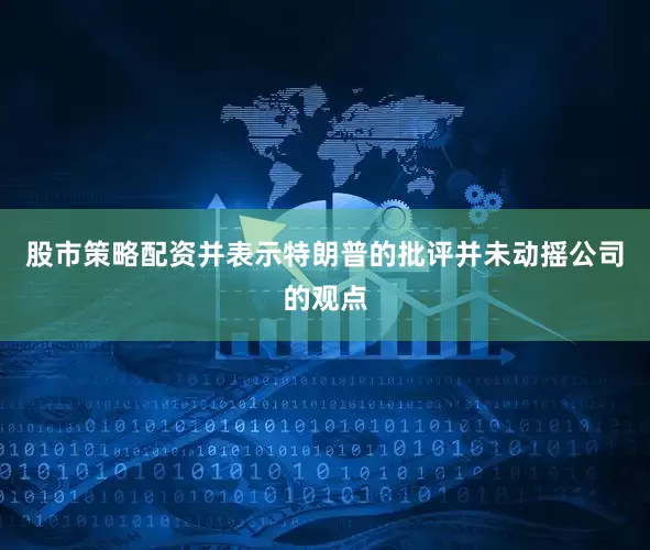 股市策略配资并表示特朗普的批评并未动摇公司的观点