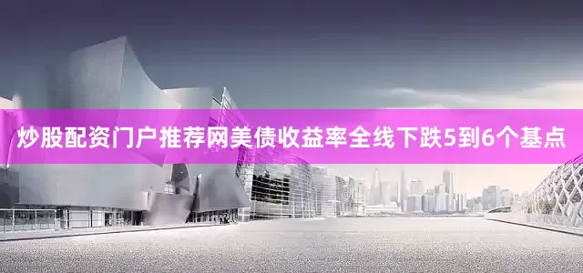 炒股配资门户推荐网美债收益率全线下跌5到6个基点