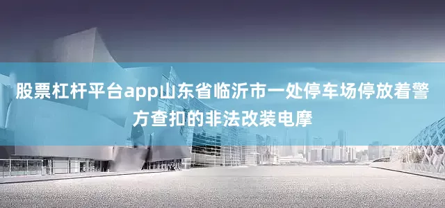 股票杠杆平台app山东省临沂市一处停车场停放着警方查扣的非法改装电摩