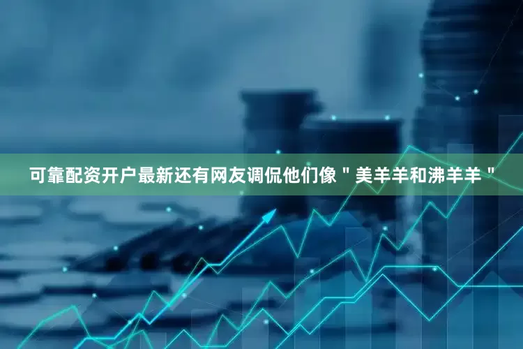 可靠配资开户最新还有网友调侃他们像＂美羊羊和沸羊羊＂