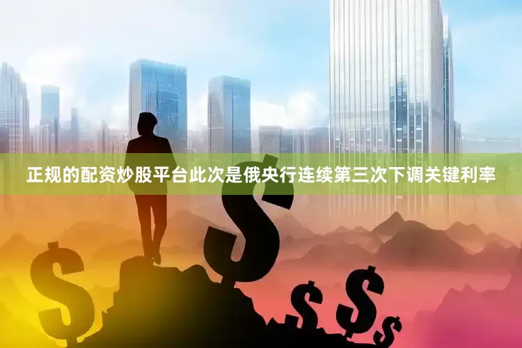 正规的配资炒股平台此次是俄央行连续第三次下调关键利率