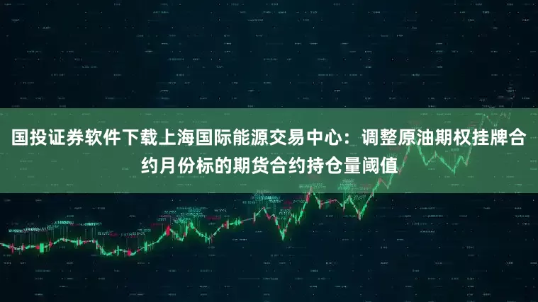 国投证券软件下载上海国际能源交易中心：调整原油期权挂牌合约月份标的期货合约持仓量阈值