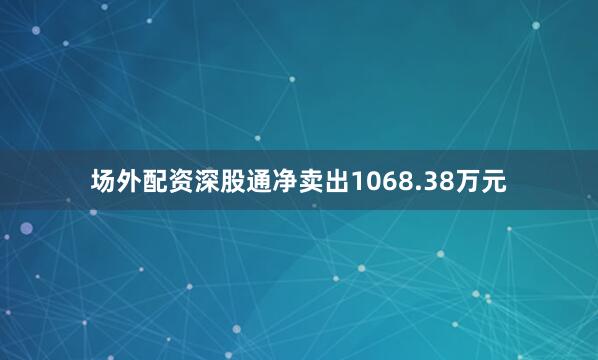 场外配资深股通净卖出1068.38万元