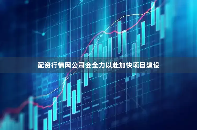 配资行情网公司会全力以赴加快项目建设