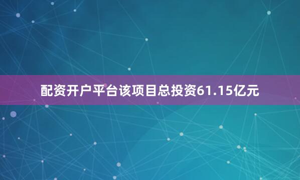 配资开户平台该项目总投资61.15亿元